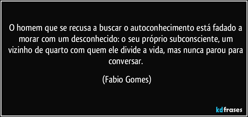 O homem que se recusa a buscar o autoconhecimento está fadado a morar com um desconhecido: o seu próprio subconsciente, um vizinho de quarto com quem ele divide a vida, mas nunca parou para conversar. (Fabio Gomes)