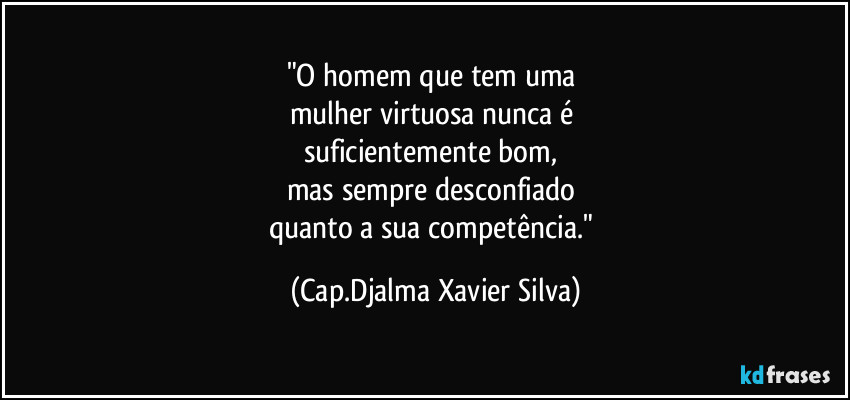 "O homem que tem uma 
mulher virtuosa nunca é 
suficientemente bom, 
mas sempre desconfiado 
quanto a sua competência." (Cap.Djalma Xavier Silva)