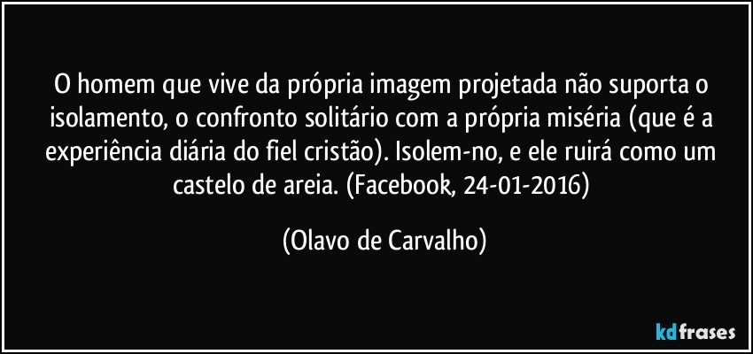 O homem que vive da própria imagem projetada não suporta o isolamento, o confronto solitário com a própria miséria (que é a experiência diária do fiel cristão). Isolem-no, e ele ruirá como um castelo de areia. (Facebook, 24-01-2016) (Olavo de Carvalho)