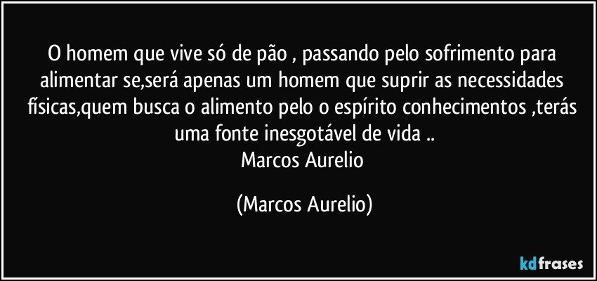 O homem  que vive só de pão , passando pelo sofrimento  para alimentar se,será apenas um homem que suprir as necessidades físicas,quem  busca o alimento pelo o espírito  conhecimentos ,terás uma  fonte  inesgotável de vida ..
Marcos Aurelio (Marcos Aurelio)