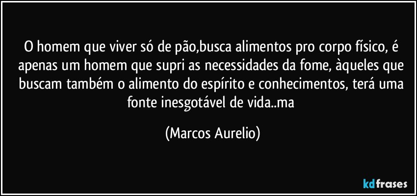 O homem que viver só de pão,busca alimentos pro corpo físico, é apenas um homem que supri as necessidades  da fome, àqueles que buscam também o alimento do espírito e conhecimentos, terá uma fonte inesgotável  de vida..ma (Marcos Aurelio)