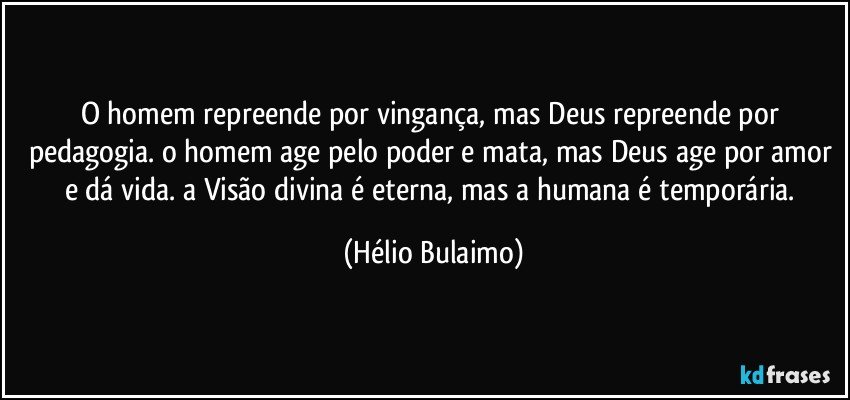 O homem repreende por vingança, mas Deus repreende por pedagogia. o homem age pelo poder e mata, mas Deus age por amor e dá vida. a Visão divina é eterna, mas a humana é temporária. (Hélio Bulaimo)