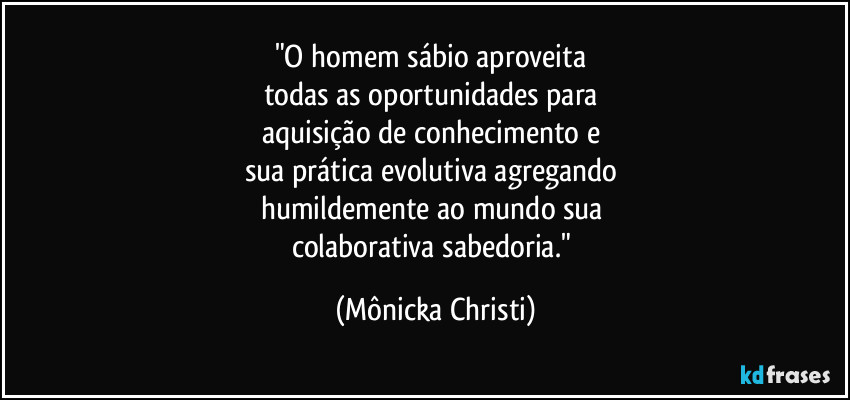 "O homem sábio aproveita 
todas as oportunidades para 
aquisição de conhecimento e 
sua prática evolutiva agregando 
humildemente ao mundo sua 
colaborativa sabedoria." (Mônicka Christi)