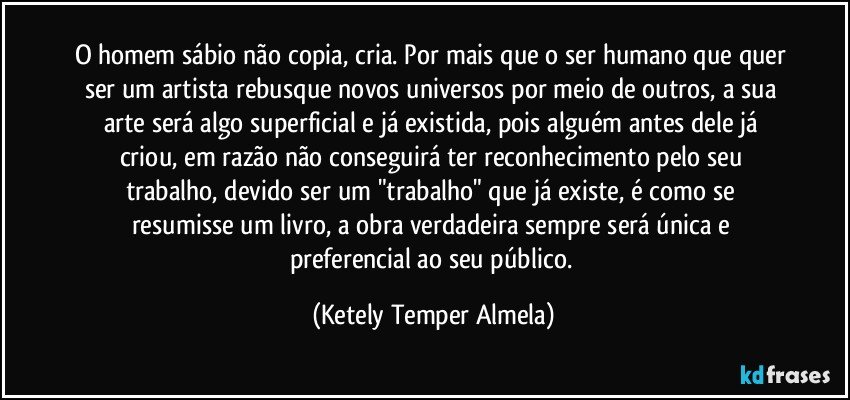 O homem sábio não copia, cria. Por mais que o ser humano que quer ser um artista rebusque novos universos por meio de outros, a sua arte será algo superficial e já existida, pois alguém antes dele já criou, em razão não conseguirá ter reconhecimento pelo seu trabalho, devido ser um "trabalho" que já existe, é como se resumisse um livro, a obra verdadeira sempre será única e preferencial ao seu público. (Ketely Temper Almela)