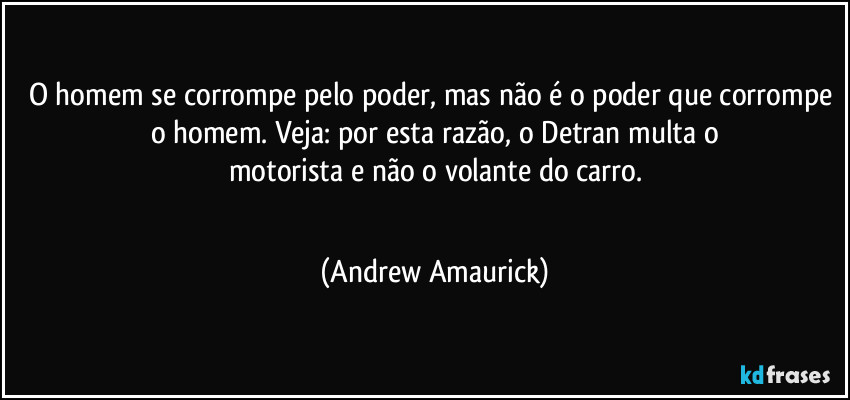 O homem se corrompe pelo poder, mas não é o poder que corrompe o homem. Veja: por esta razão, o Detran multa o
motorista e não o volante do carro.
 (Andrew Amaurick)