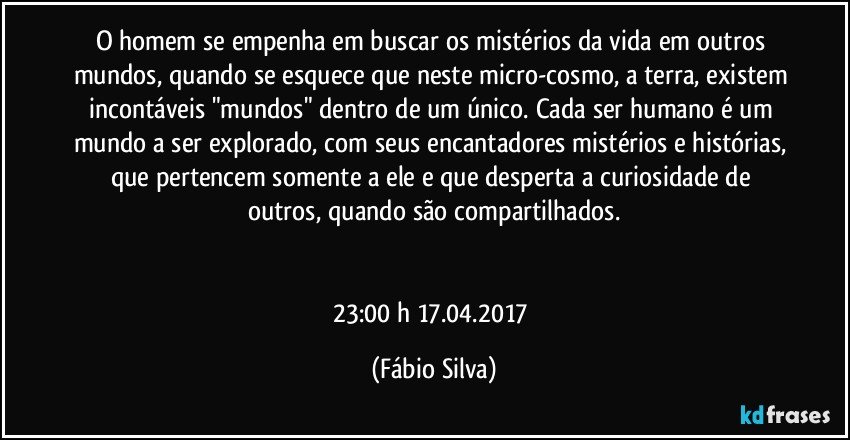 O homem se empenha em buscar os mistérios da vida em outros mundos, quando se esquece que neste micro-cosmo, a terra, existem incontáveis "mundos" dentro de um único. Cada ser humano é um mundo a ser explorado, com seus encantadores mistérios e histórias, que pertencem somente a ele e que desperta a curiosidade de outros,  quando são compartilhados.


23:00 h 17.04.2017 (Fábio Silva)