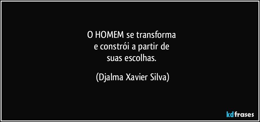 O HOMEM se transforma 
e constrói a partir de 
suas escolhas. (Djalma Xavier Silva)