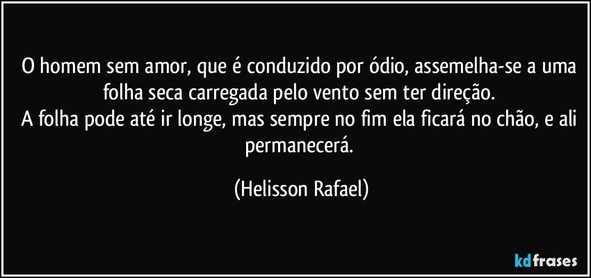 O homem sem amor, que é conduzido por ódio, assemelha-se a uma folha seca carregada pelo vento sem ter direção. 
A folha pode até ir longe, mas sempre no fim ela ficará no chão, e ali permanecerá. (Helisson Rafael)