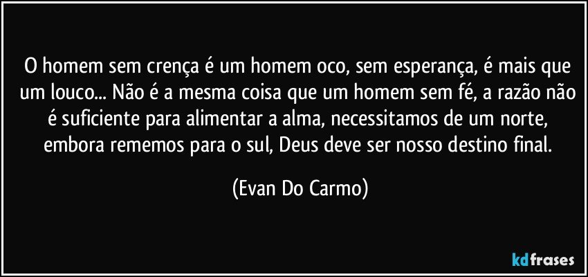 O homem sem crença é um homem oco, sem esperança, é mais que um louco... Não é a mesma coisa que um homem sem fé, a razão não é suficiente para alimentar a alma, necessitamos de um norte, embora rememos para o sul, Deus deve ser nosso destino final. (Evan Do Carmo)