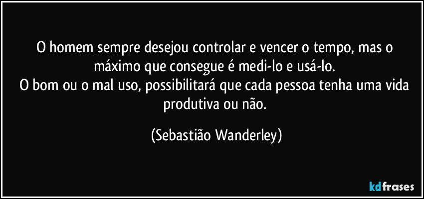 O homem sempre desejou controlar e vencer o tempo, mas o máximo que consegue é medi-lo e usá-lo. 
O bom ou o mal uso, possibilitará que cada pessoa tenha uma vida produtiva ou não. (Sebastião Wanderley)
