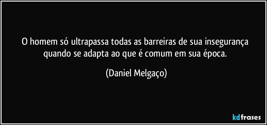 O homem só ultrapassa todas as barreiras de sua insegurança quando se adapta ao que é comum em sua época. (Daniel Melgaço)