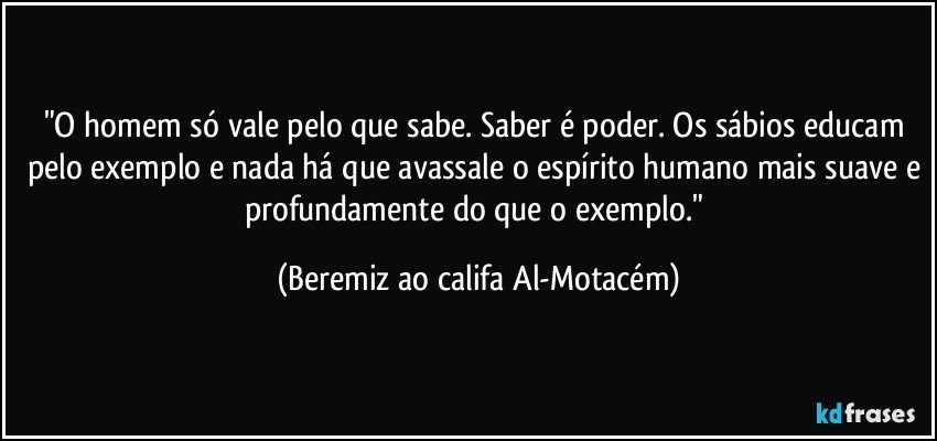 "O homem só vale pelo que sabe. Saber é poder. Os sábios educam pelo exemplo e nada há que avassale o espírito humano mais suave e profundamente do que o exemplo." (Beremiz ao califa Al-Motacém)