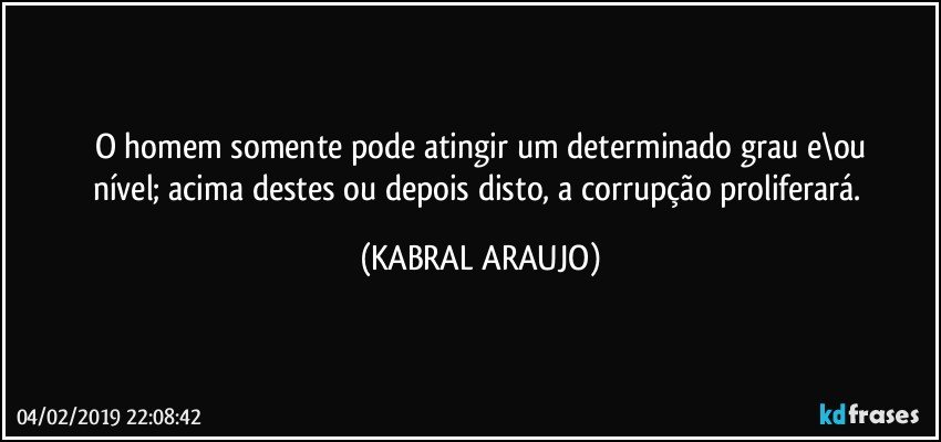 O homem somente pode atingir um determinado grau e\ou
nível; acima destes ou depois disto, a corrupção proliferará. (KABRAL ARAUJO)