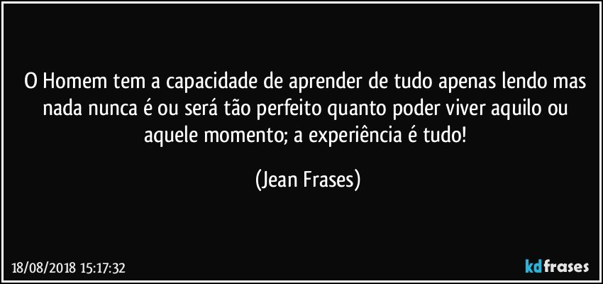 O Homem tem a capacidade de aprender de tudo apenas lendo mas nada nunca é ou será tão perfeito quanto poder viver aquilo ou aquele momento; a experiência é tudo! (Jean Frases)