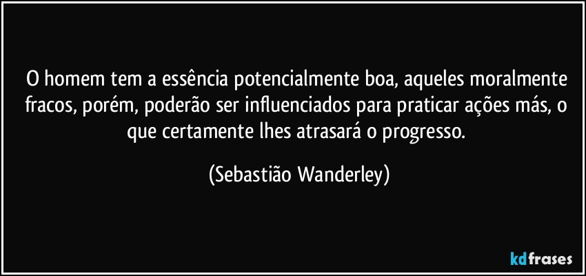 O homem tem a essência potencialmente boa, aqueles moralmente fracos, porém, poderão ser influenciados para praticar ações más, o que certamente lhes atrasará o progresso. (Sebastião Wanderley)