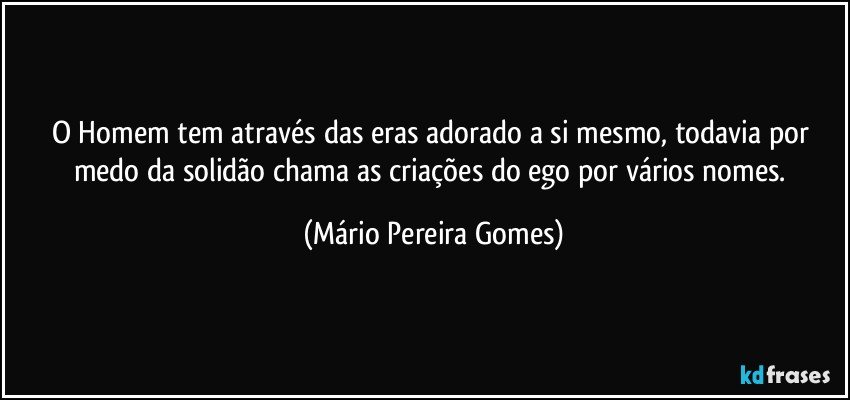 O Homem tem através das eras adorado a si mesmo, todavia por medo da solidão chama as criações do ego por vários nomes. (Mário Pereira Gomes)