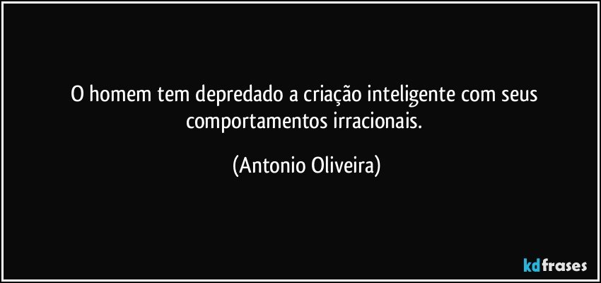 O homem tem depredado a criação inteligente com seus comportamentos irracionais. (Antonio Oliveira)
