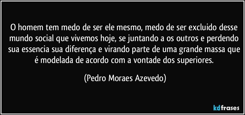 O homem tem medo de ser ele mesmo, medo de ser excluido desse mundo social que vivemos hoje, se juntando a os outros e perdendo sua essencia sua diferença e virando parte de uma grande massa que é modelada de acordo com a vontade dos superiores. (Pedro Moraes Azevedo)