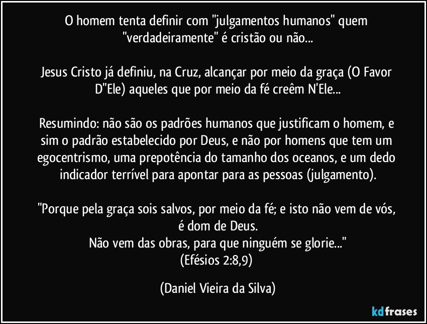 O homem tenta definir com "julgamentos humanos" quem "verdadeiramente" é cristão ou não...

Jesus Cristo já definiu, na Cruz, alcançar por meio da graça (O Favor D"Ele) aqueles que por meio da fé creêm N'Ele...

Resumindo: não são os padrões humanos que justificam o homem, e sim o padrão estabelecido por Deus, e não por homens que tem um egocentrismo, uma prepotência do tamanho dos oceanos, e um dedo indicador terrível para apontar para as pessoas (julgamento).

"Porque pela graça sois salvos, por meio da fé; e isto não vem de vós, é dom de Deus.
Não vem das obras, para que ninguém se glorie..."
(Efésios 2:8,9) (Daniel Vieira da Silva)