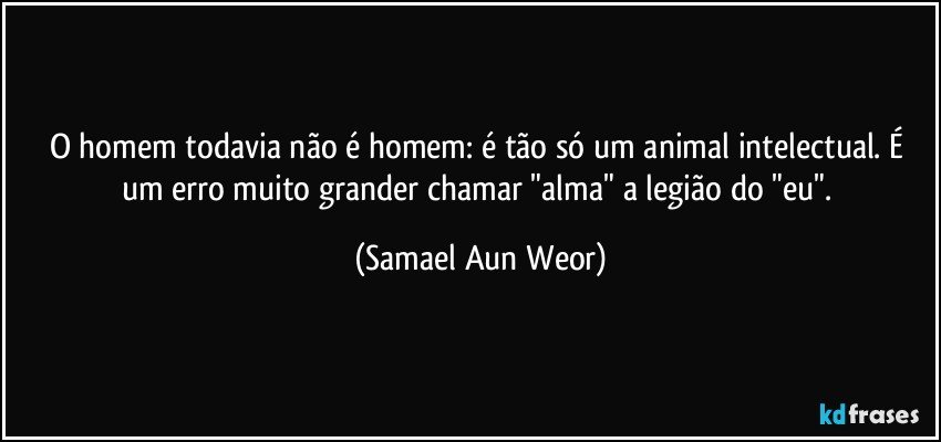 O homem todavia não é homem: é tão só um animal intelectual. É um erro muito grander chamar "alma" a legião do "eu". (Samael Aun Weor)