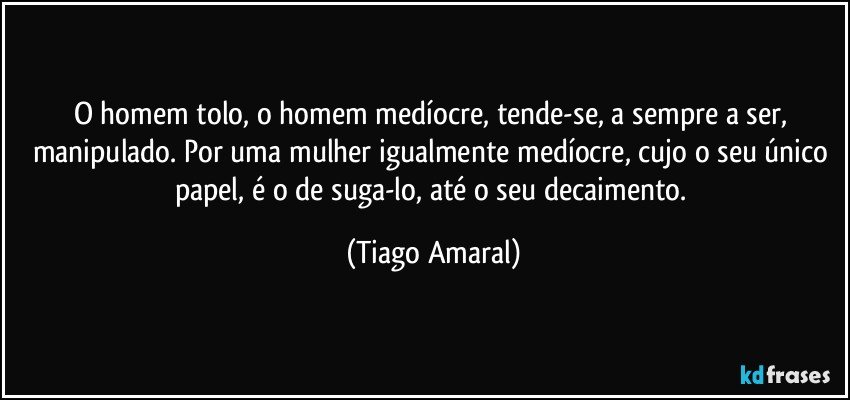 O homem tolo, o homem medíocre, tende-se, a sempre a ser, manipulado. Por uma mulher igualmente medíocre, cujo o seu único papel, é o de suga-lo, até o seu decaimento. (Tiago Amaral)