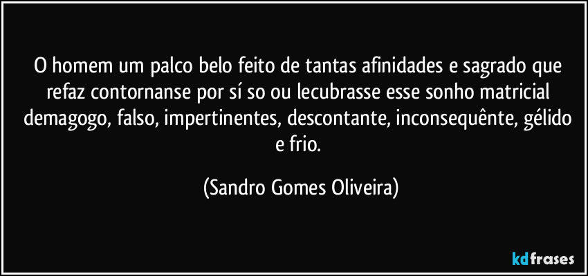 O homem um palco belo feito de tantas afinidades e sagrado que refaz contornanse por sí so ou lecubrasse esse sonho matricial demagogo, falso, impertinentes, descontante, inconsequênte, gélido e frio. (Sandro Gomes Oliveira)