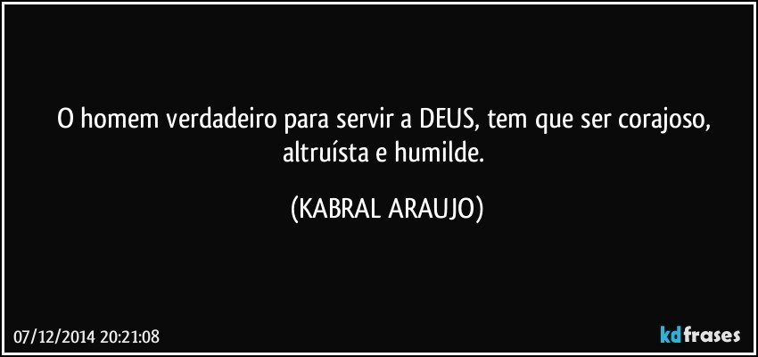 O homem verdadeiro para servir a DEUS, tem que ser corajoso, altruísta e humilde. (KABRAL ARAUJO)