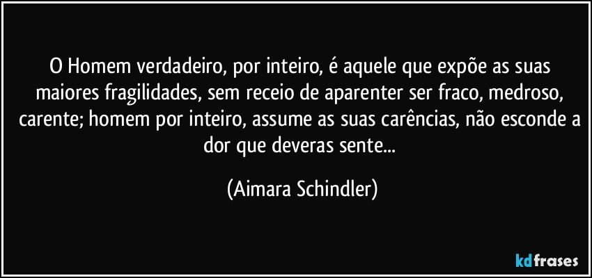 O Homem verdadeiro, por inteiro, é aquele que expõe as suas maiores fragilidades, sem receio de aparenter ser fraco, medroso, carente; homem por inteiro, assume as suas carências, não esconde a dor que deveras sente... (Aimara Schindler)