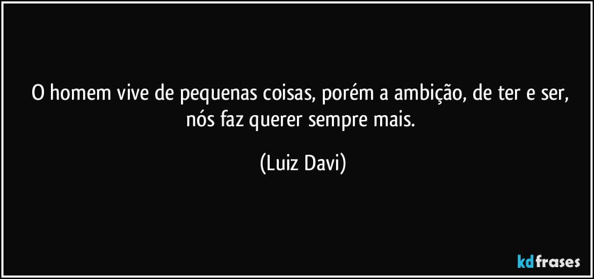 O homem vive de pequenas coisas, porém a ambição, de ter e ser, nós faz querer sempre mais. (Luiz Davi)