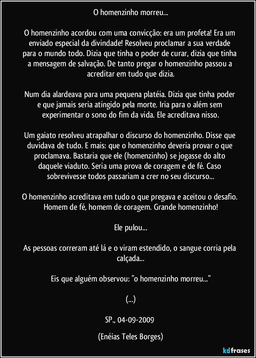 O homenzinho morreu...

O homenzinho acordou com uma convicção: era um profeta! Era um enviado especial da divindade! Resolveu proclamar a sua verdade para o mundo todo. Dizia que tinha o poder de curar, dizia que tinha a mensagem de salvação. De tanto pregar o homenzinho passou a acreditar em tudo que dizia.

Num dia alardeava para uma pequena platéia. Dizia que tinha poder e que jamais seria atingido pela morte. Iria para o além sem experimentar o sono do fim da vida. Ele acreditava nisso.

Um gaiato resolveu atrapalhar o discurso do homenzinho. Disse que duvidava de tudo. E mais: que o homenzinho deveria provar o que proclamava. Bastaria que ele (homenzinho) se jogasse do alto daquele viaduto. Seria uma prova de coragem e de fé. Caso sobrevivesse todos passariam a crer no seu discurso...

O homenzinho acreditava em tudo o que pregava e aceitou o desafio. Homem de fé, homem de coragem. Grande homenzinho!

Ele pulou...

As pessoas correram até lá e o viram estendido, o sangue corria pela calçada...

Eis que alguém observou: "o homenzinho morreu..."

(...)

SP., 04-09-2009 (Enéias Teles Borges)