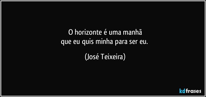 O horizonte é uma manhã
que eu quis minha para ser eu. (José Teixeira)