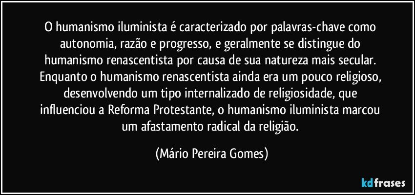 O humanismo iluminista é caracterizado por palavras-chave como autonomia, razão e progresso, e geralmente se distingue do humanismo renascentista por causa de sua natureza mais secular. Enquanto o humanismo renascentista ainda era um pouco religioso, desenvolvendo um tipo internalizado de religiosidade, que influenciou a Reforma Protestante, o humanismo iluminista marcou um afastamento radical da religião. (Mário Pereira Gomes)