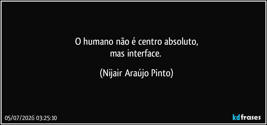 O humano não é centro absoluto,
mas interface. (Nijair Araújo Pinto)