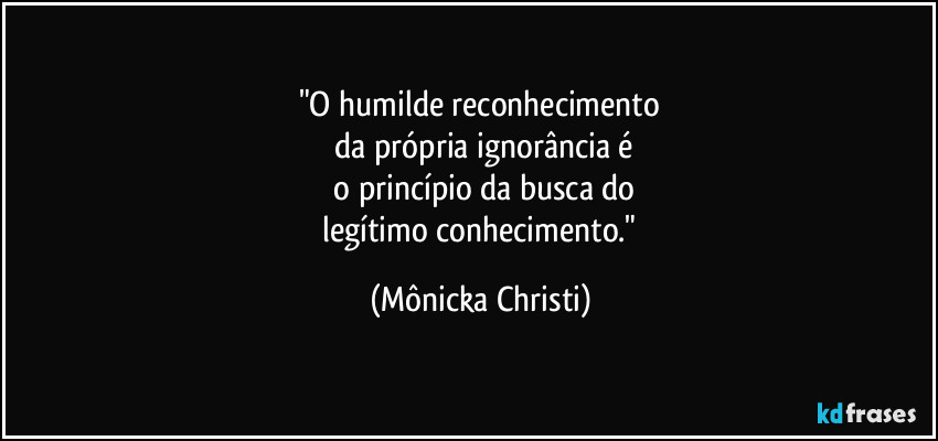 "O humilde reconhecimento
 da própria ignorância é
 o princípio da busca do
 legítimo conhecimento." (Mônicka Christi)