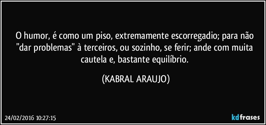 O humor, é como um piso, extremamente escorregadio; para não "dar problemas" à terceiros, ou sozinho, se ferir; ande com muita cautela e, bastante equilíbrio. (KABRAL ARAUJO)