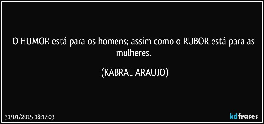 O HUMOR está para os homens; assim como o RUBOR está para as mulheres. (KABRAL ARAUJO)