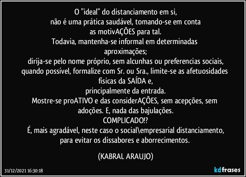 O "ideal" do distanciamento em si,
não é uma prática saudável, tomando-se em conta
as motivAÇÕES para tal.
Todavia, mantenha-se informal em determinadas 
aproximações;
dirija-se pelo nome próprio, sem alcunhas ou preferencias sociais,
quando possível, formalize com Sr. ou Sra., limite-se as afetuosidades físicas da SAÍDA e,
principalmente da entrada.
Mostre-se proATIVO e das considerAÇÕES, sem acepções, sem adoções. E, nada das bajulações.
COMPLICADO!?
É, mais agradável, neste caso o social\empresarial distanciamento,
para evitar os dissabores e aborrecimentos. (KABRAL ARAUJO)