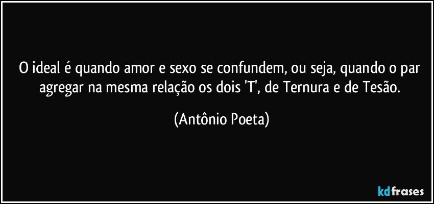 O ideal é quando amor e sexo se confundem, ou seja, quando o par agregar na mesma relação os dois 'T', de Ternura e de Tesão. (Antônio Poeta)