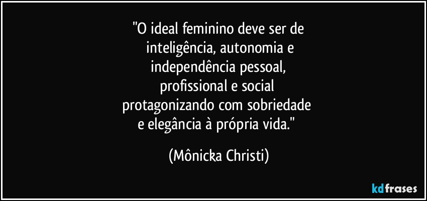 "O ideal feminino deve ser de
 inteligência, autonomia  e
 independência pessoal, 
profissional e social 
protagonizando com sobriedade 
e elegância à própria vida." (Mônicka Christi)