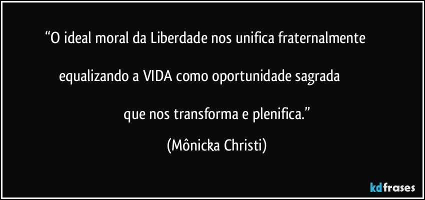 “O ideal moral da Liberdade nos unifica fraternalmente                                                                                                                 equalizando a VIDA como oportunidade sagrada                                                                                                                                               que nos transforma e plenifica.” (Mônicka Christi)