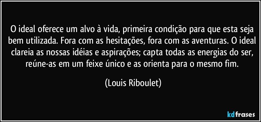 O ideal oferece um alvo à vida, primeira condição para que esta seja bem utilizada. Fora com as hesitações, fora com as aventuras. O ideal clareia as nossas idéias e aspirações; capta todas as energias do ser, reúne-as em um feixe único e as orienta para o mesmo fim. (Louis Riboulet)