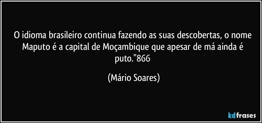 O idioma brasileiro continua fazendo as suas descobertas, o nome Maputo é a capital de Moçambique que apesar de má ainda é puto."866 (Mário Soares)