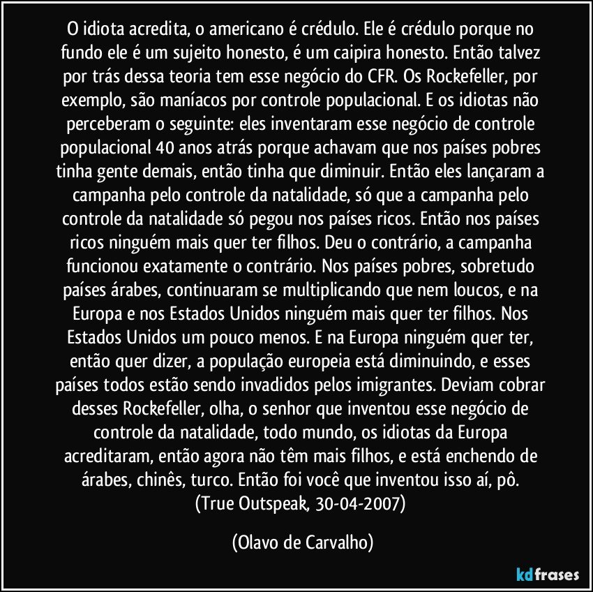 O idiota acredita, o americano é crédulo. Ele é crédulo porque no fundo ele é um sujeito honesto, é um caipira honesto. Então talvez por trás dessa teoria tem esse negócio do CFR. Os Rockefeller, por exemplo, são maníacos por controle populacional. E os idiotas não perceberam o seguinte: eles inventaram esse negócio de controle populacional 40 anos atrás porque achavam que nos países pobres tinha gente demais, então tinha que diminuir. Então eles lançaram a campanha pelo controle da natalidade, só que a campanha pelo controle da natalidade só pegou nos países ricos. Então nos países ricos ninguém mais quer ter filhos. Deu o contrário, a campanha funcionou exatamente o contrário. Nos países pobres, sobretudo países árabes, continuaram se multiplicando que nem loucos, e na Europa e nos Estados Unidos ninguém mais quer ter filhos. Nos Estados Unidos um pouco menos. E na Europa ninguém quer ter, então quer dizer, a população europeia está diminuindo, e esses países todos estão sendo invadidos pelos imigrantes. Deviam cobrar desses Rockefeller, olha, o senhor que inventou esse negócio de controle da natalidade, todo mundo, os idiotas da Europa acreditaram, então agora não têm mais filhos, e está enchendo de árabes, chinês, turco. Então foi você que inventou isso aí, pô. 
(True Outspeak, 30-04-2007) (Olavo de Carvalho)