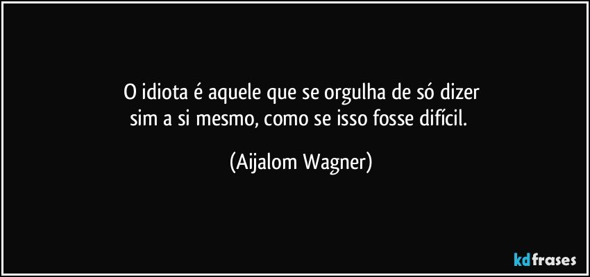 O idiota é aquele que se orgulha de só dizer
sim a si mesmo, como se isso fosse difícil. (Aijalom Wagner)