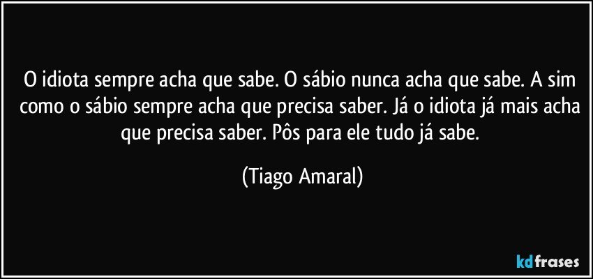 O idiota sempre acha que sabe. O sábio nunca acha que sabe. A sim como o sábio sempre acha que precisa saber. Já o idiota já mais acha que precisa saber. Pôs para ele tudo já sabe. (Tiago Amaral)