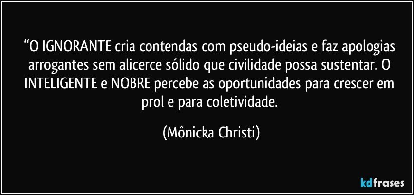 “O IGNORANTE cria contendas com pseudo-ideias e faz apologias arrogantes sem alicerce sólido que civilidade possa sustentar. O INTELIGENTE  e NOBRE percebe as oportunidades para crescer em prol e para coletividade. (Mônicka Christi)