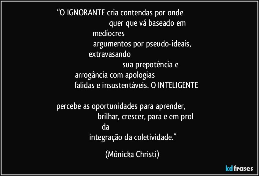 “O IGNORANTE cria contendas por onde                                                                                                             quer que vá baseado em medíocres                                                                                                                                       argumentos por pseudo-ideais, extravasando                                                                                                                                                               sua prepotência e arrogância com apologias                                                                                                    falidas e insustentáveis. O INTELIGENTE                                                                                                                      percebe as oportunidades para aprender,                                                                                                   brilhar, crescer, para e em prol da                                                                                                              integração da coletividade.” (Mônicka Christi)