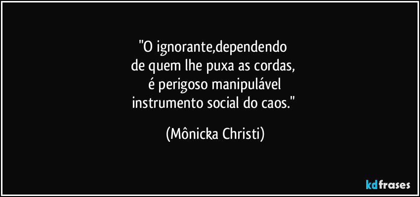 "O ignorante,dependendo
de quem lhe puxa as cordas,
é perigoso manipulável
instrumento social do caos." (Mônicka Christi)