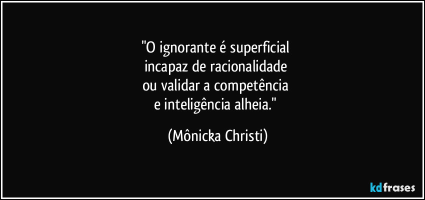 "O ignorante é superficial
incapaz de racionalidade
ou validar a competência
e inteligência alheia." (Mônicka Christi)