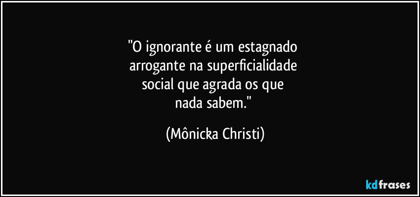 "O ignorante é um estagnado
arrogante na superficialidade
social que agrada os que
nada sabem." (Mônicka Christi)